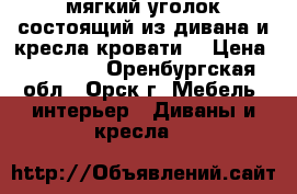 мягкий уголок,состоящий из дивана и кресла-кровати  › Цена ­ 10 000 - Оренбургская обл., Орск г. Мебель, интерьер » Диваны и кресла   